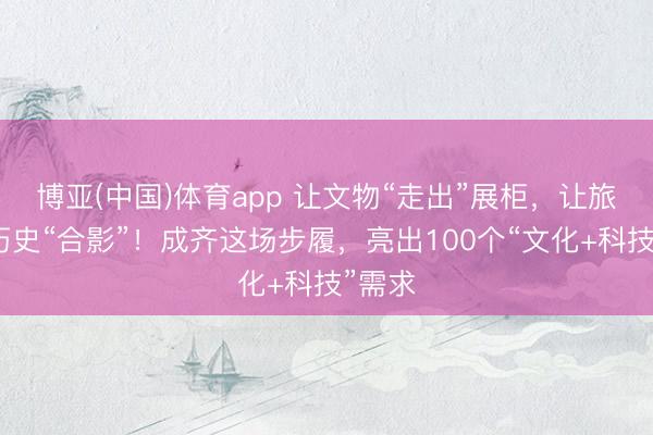博亚(中国)体育app 让文物“走出”展柜,让旅客与历史“合影”!成齐这场步履,亮出100个“文化+科技”需求