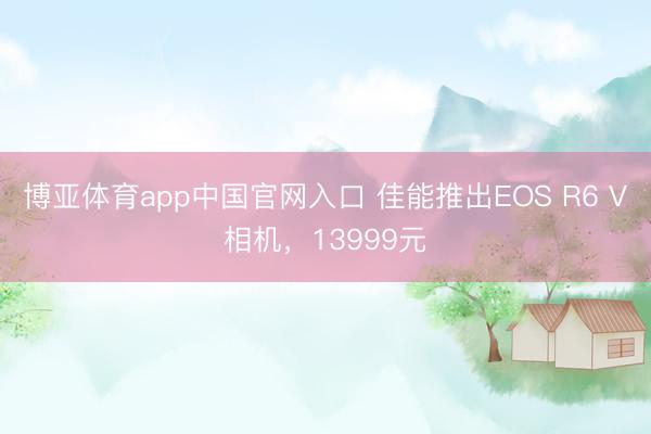 博亚体育app中国官网入口 佳能推出EOS R6 V相机，13999元