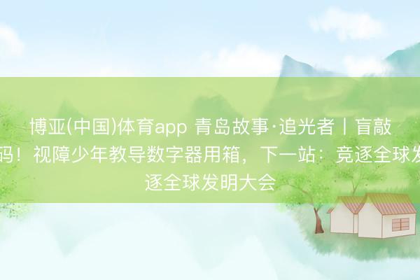 博亚(中国)体育app 青岛故事·追光者丨盲敲30万代码！视障少年教导数字器用箱，下一站：竞逐全球发明大会