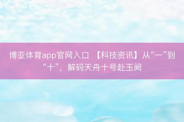 博亚体育app官网入口 【科技资讯】从“一”到“十”，解码天舟十号赴玉阙