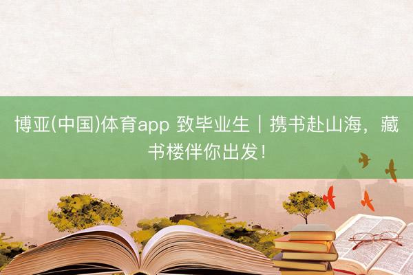 博亚(中国)体育app 致毕业生｜携书赴山海，藏书楼伴你出发！