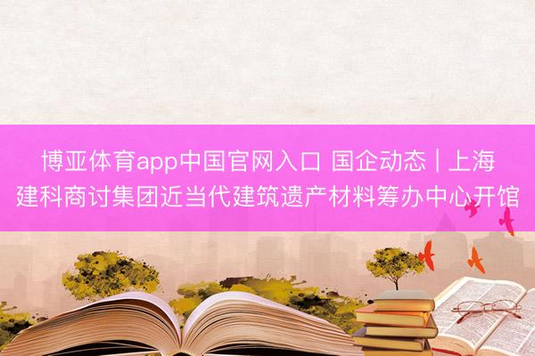 博亚体育app中国官网入口 国企动态 | 上海建科商讨集团近当代建筑遗产材料筹办中心开馆