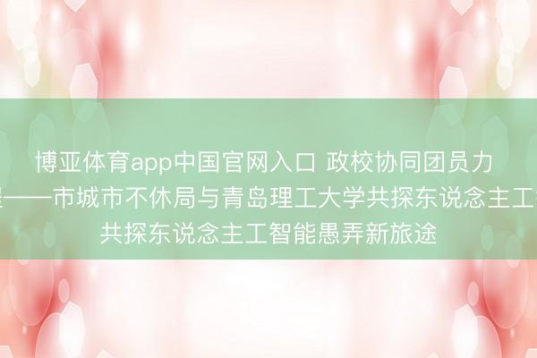 博亚体育app中国官网入口 政校协同团员力 智赋城管启新程——市城市不休局与青岛理工大学共探东说念主工智能愚弄新旅途