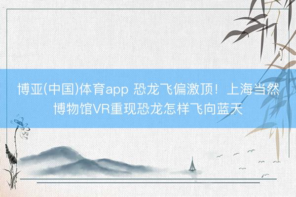 博亚(中国)体育app 恐龙飞偏激顶!上海当然博物馆VR重现恐龙怎样飞向蓝天