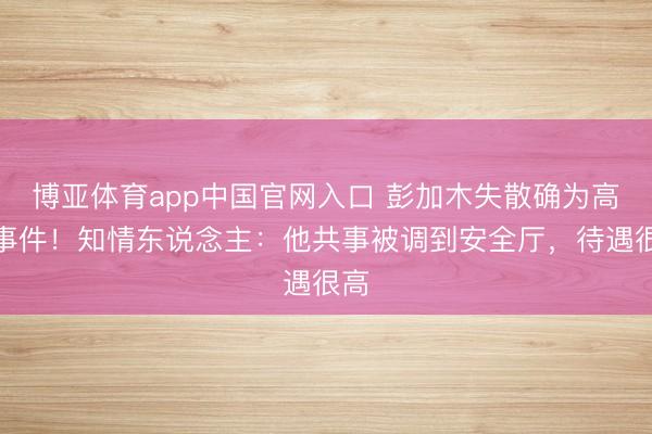博亚体育app中国官网入口 彭加木失散确为高深事件!知情东说念主:他共事被调到安全厅,待遇很高