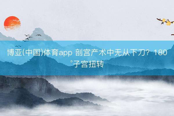 博亚(中国)体育app 剖宫产术中无从下刀？180°子宫扭转