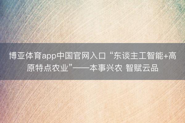 博亚体育app中国官网入口 “东谈主工智能+高原特点农业”——本事兴农 智赋云品