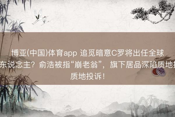 博亚(中国)体育app 追觅暗意C罗将出任全球代言东说念主？俞浩被指“崩老翁”，旗下居品深陷质地投诉！