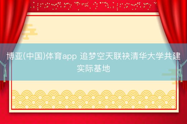 博亚(中国)体育app 追梦空天联袂清华大学共建实际基地