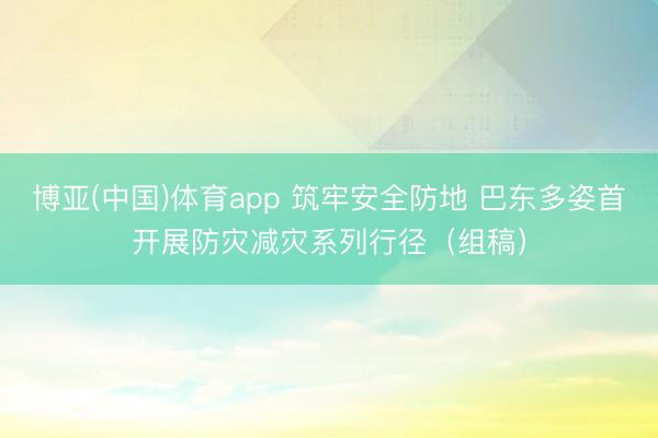 博亚(中国)体育app 筑牢安全防地 巴东多姿首开展防灾减灾系列行径（组稿）