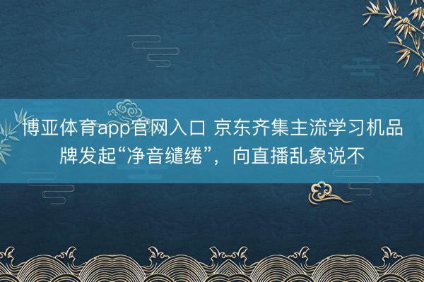 博亚体育app官网入口 京东齐集主流学习机品牌发起“净音缱绻”，向直播乱象说不