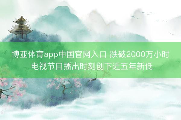 博亚体育app中国官网入口 跌破2000万小时 电视节目播出时刻创下近五年新低