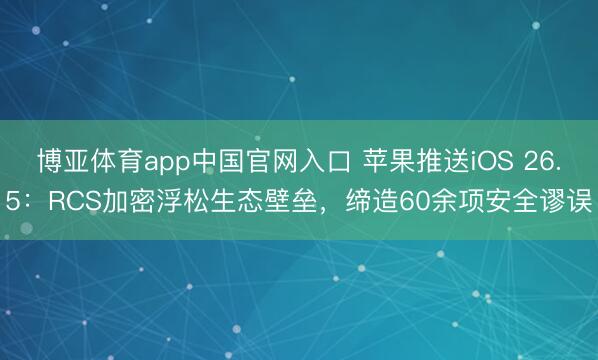 博亚体育app中国官网入口 苹果推送iOS 26.5：RCS加密浮松生态壁垒，缔造60余项安全谬误