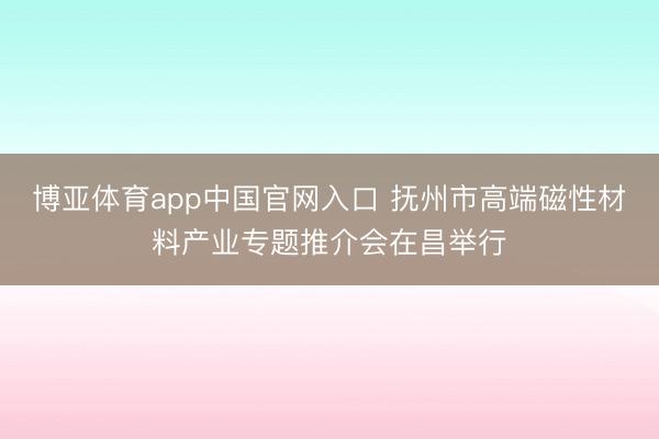 博亚体育app中国官网入口 抚州市高端磁性材料产业专题推介会在昌举行