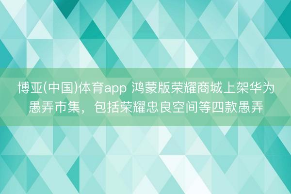 博亚(中国)体育app 鸿蒙版荣耀商城上架华为愚弄市集，包括荣耀忠良空间等四款愚弄