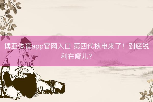 博亚体育app官网入口 第四代核电来了！到底锐利在哪儿？