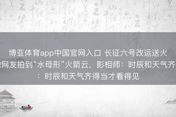 博亚体育app中国官网入口 长征六号改运送火箭辐照，多地网友拍到“水母形”火箭云，影相师：时辰和天气齐得当才看得见