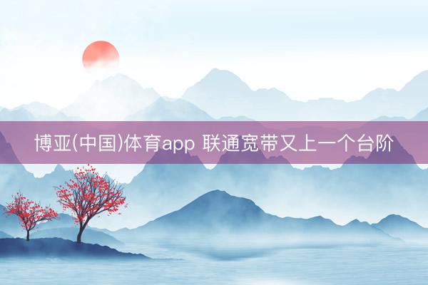 博亚(中国)体育app 联通宽带又上一个台阶