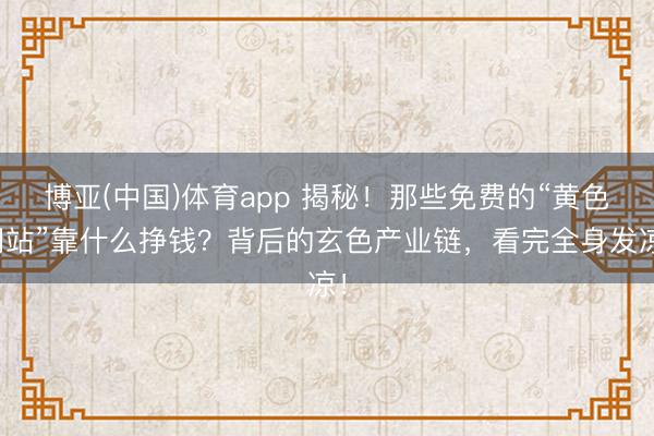 博亚(中国)体育app 揭秘！那些免费的“黄色网站”靠什么挣钱？背后的玄色产业链，看完全身发凉！
