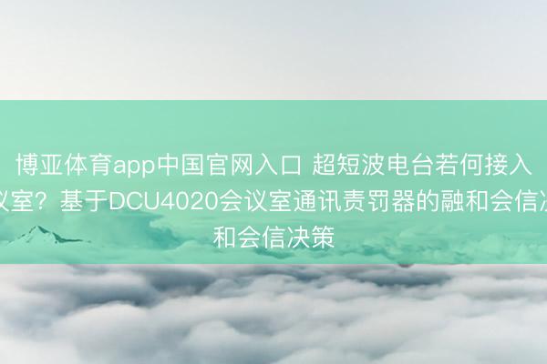 博亚体育app中国官网入口 超短波电台若何接入会议室？基于DCU4020会议室通讯责罚器的融和会信决策