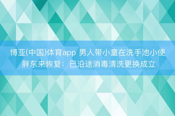 博亚(中国)体育app 男人带小童在洗手池小便 胖东来恢复：已沿途消毒清洗更换成立