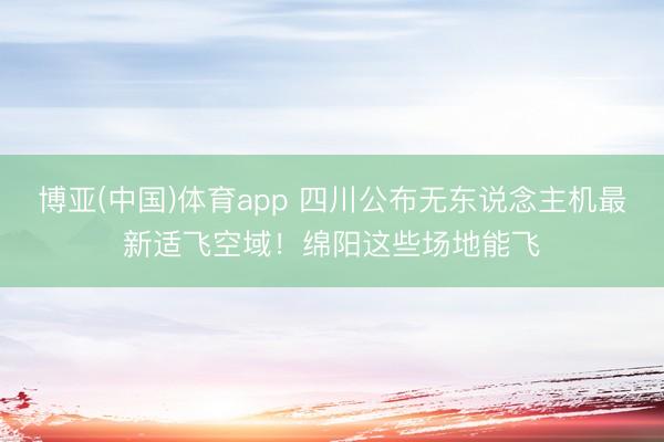 博亚(中国)体育app 四川公布无东说念主机最新适飞空域！绵阳这些场地能飞