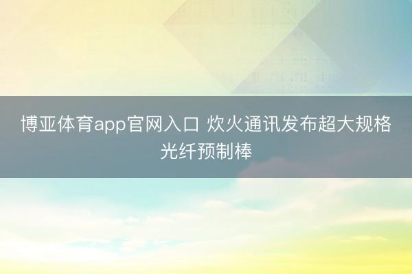 博亚体育app官网入口 炊火通讯发布超大规格光纤预制棒