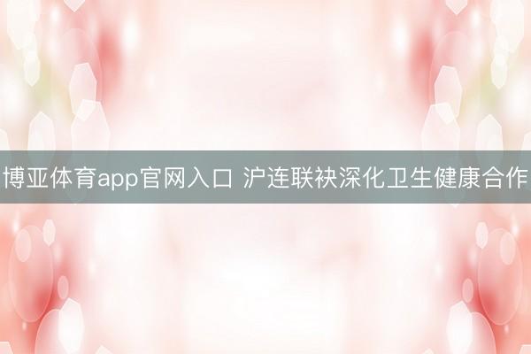 博亚体育app官网入口 沪连联袂深化卫生健康合作