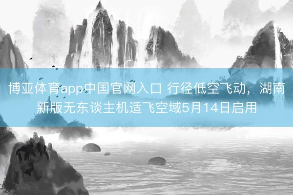 博亚体育app中国官网入口 行径低空飞动，湖南新版无东谈主机适飞空域5月14日启用