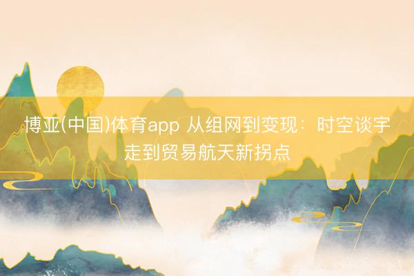 博亚(中国)体育app 从组网到变现：时空谈宇走到贸易航天新拐点