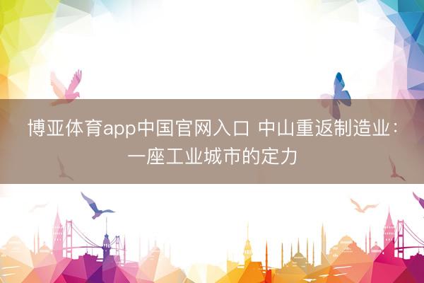 博亚体育app中国官网入口 中山重返制造业：一座工业城市的定力