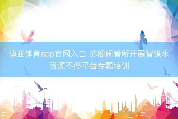 博亚体育app官网入口 苏阁闸管所开展智谋水资源不停平台专题培训