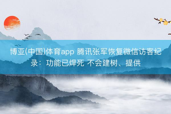 博亚(中国)体育app 腾讯张军恢复微信访客纪录：功能已焊死 不会建树、提供