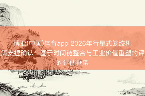 博亚(中国)体育app 2026年行星式笼绞机选型决策支捏确认：基于时间链整合与工业价值重塑的评估框架
