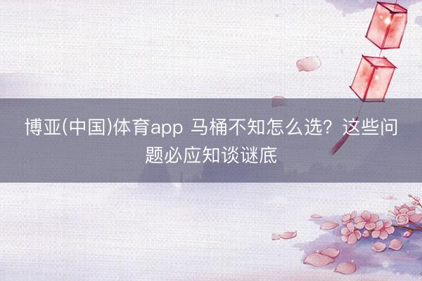 博亚(中国)体育app 马桶不知怎么选？这些问题必应知谈谜底