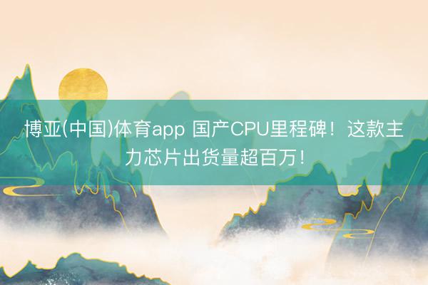 博亚(中国)体育app 国产CPU里程碑！这款主力芯片出货量超百万！