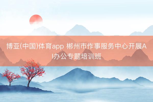 博亚(中国)体育app 郴州市作事服务中心开展AI办公专题培训班