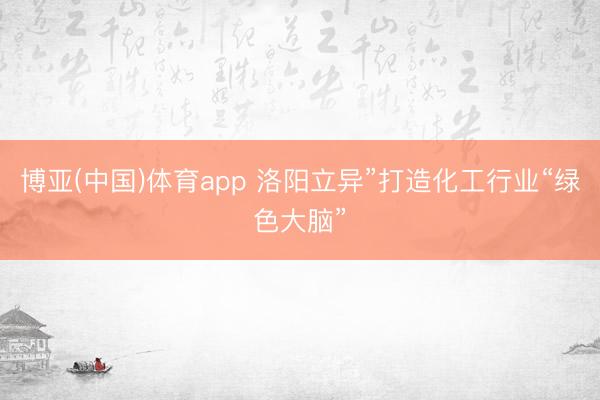 博亚(中国)体育app 洛阳立异”打造化工行业“绿色大脑”