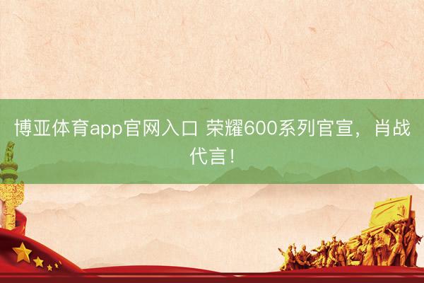 博亚体育app官网入口 荣耀600系列官宣，肖战代言！