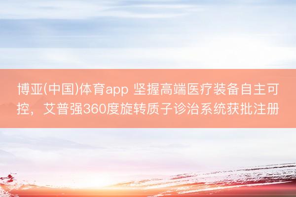博亚(中国)体育app 坚握高端医疗装备自主可控，艾普强360度旋转质子诊治系统获批注册