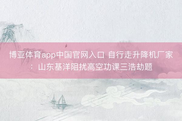 博亚体育app中国官网入口 自行走升降机厂家：山东基洋阻扰高空功课三浩劫题