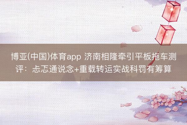 博亚(中国)体育app 济南相隆牵引平板拖车测评：忐忑通说念+重载转运实战科罚有筹算