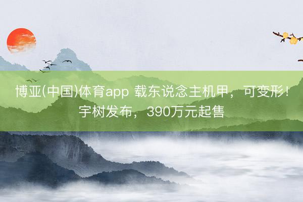 博亚(中国)体育app 载东说念主机甲，可变形！宇树发布，390万元起售