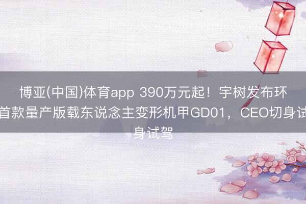 博亚(中国)体育app 390万元起！宇树发布环球首款量产版载东说念主变形机甲GD01，CEO切身试驾