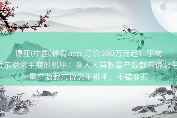 博亚(中国)体育app 订价390万元起！宇树科技发布GD01载东说念主变形机甲：系人人首款量产版载东说念主机甲，不错变形