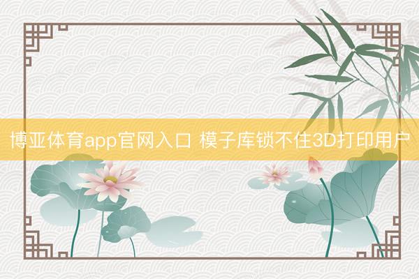 博亚体育app官网入口 模子库锁不住3D打印用户