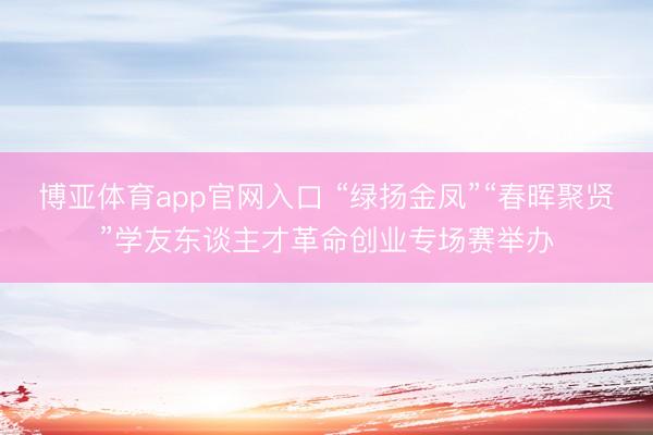 博亚体育app官网入口 “绿扬金凤”“春晖聚贤”学友东谈主才革命创业专场赛举办