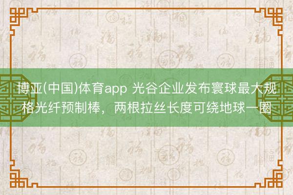 博亚(中国)体育app 光谷企业发布寰球最大规格光纤预制棒，两根拉丝长度可绕地球一圈