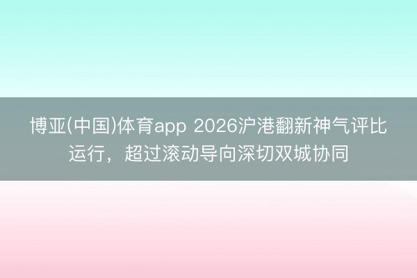 博亚(中国)体育app 2026沪港翻新神气评比运行，超过滚动导向深切双城协同