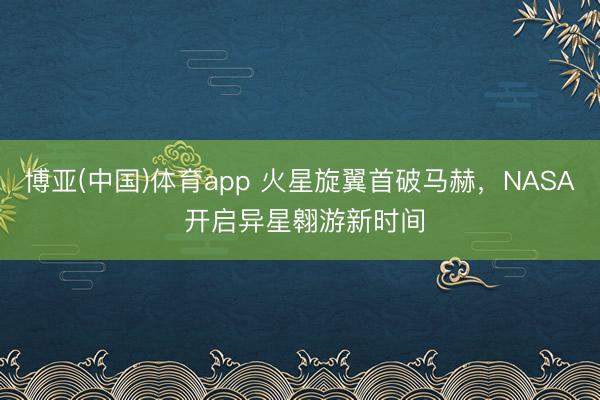 博亚(中国)体育app 火星旋翼首破马赫,NASA 开启异星翱游新时间